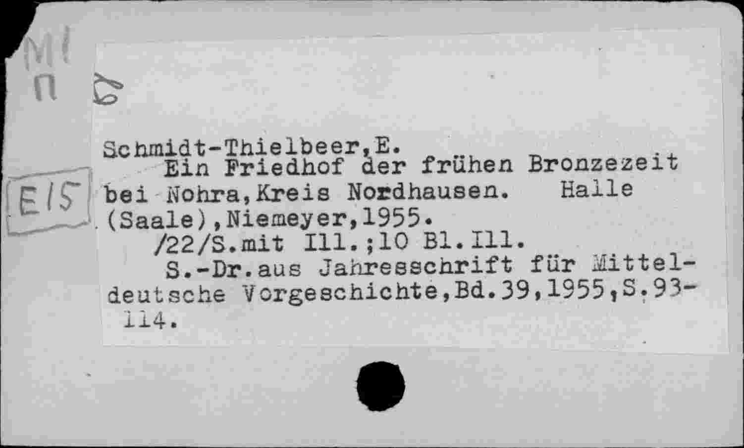 ﻿Schmidt-Thielbeer,Е.
Ein Friedhof der frühen Bronzezeit bei Wohra,Kreis Nordhausen. Halle .(Saale),Niemeyer,1955«
/22/S.mit Ill.;10 Bl.Ill.
S.-Dr.aus Jahresschrift für Mittel deutsche Vorgeschichte,Bd.39,1955jS.93 114.